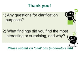Thank you!

1) Any questions for clarification
  purposes?

2) What findings did you find the most
  interesting or surprising, and why?


  Please submit via ‘chat’ box (moderators tab)
 