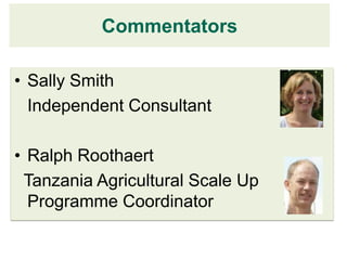 Commentators

• Sally Smith
  Independent Consultant

• Ralph Roothaert
 Tanzania Agricultural Scale Up
  Programme Coordinator
 