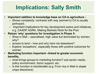 Implications: Sally Smith
• Important addition to knowledge base on CA in agriculture -
   – Shows complexity; contrasts with way (women’s) CA is usually
     portrayed;
   – Important implications for key development actors and initiatives,
     e.g. CAADP, AGRA, Making Markets Work for the Poor
• Raises ‘why’ questions for investigation in Phase 3-
   – Shea in Mali – specialised, high value but dominated by women,
     why?
   – access to land – how and why here not elsewhere?
   – Explore ‘exceptions’, especially those with positive outcomes for
     women
• Marketing function important –linked to greater economic
  benefits.
   – what brings groups to marketing function? sub-sector needs,
     policy environment, donor support, etc.
   – Is this function is transferable (e.g. From rice in Mali to staple
     crops elsewhere)
 