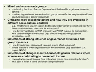 • Mixed and women-only groups
   – Is extending functions of women’s groups feasible/desirable to get more economic
     benefits?
   – Is enhancing position of women in mixed groups more effective long term (to address
     structural causes of gender inequality)?
• Critical to know disabling factors and how they are overcome in
  different socio-cultural contexts
   – E.g., What hinders WCA in sectors traditionally under women’s control and how have
     these constraints been overcome for ‘exceptions’?
   – How did men’s attitudes to WCA change in Mali? WCA may not be the best tool –
     what other strategies have worked (e.g. labour-saving technology, gender
     sensitisation, etc.)?
• Indications of strong influence of governance structures and
  group dynamics
   – How do leadership, mission and values of groups affect outcomes?
   – What’s the role of linked organisations in these dynamics (e.g. second tier CA,
     buyers, NGOs)
• Indications of changes in intra-household gender relations where
  women are contributing to household income.
   – how and when does this occur (e.g. only where groups have marketing function?)
   – what does it mean in terms of women’s empowerment?
 