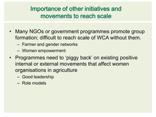 Importance of other initiatives and
            movements to reach scale

• Many NGOs or government programmes promote group
  formation; difficult to reach scale of WCA without them.
   – Farmer and gender networks
   – Women empowerment
• Programmes need to ‘piggy back’ on existing positive
  internal or external movements that affect women
  organisations in agriculture
   – Good leadership
   – Role models
 
