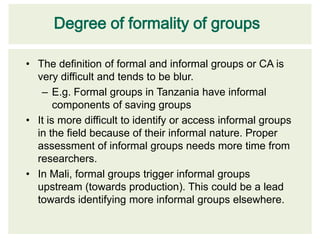 Degree of formality of groups

• The definition of formal and informal groups or CA is
  very difficult and tends to be blur.
   – E.g. Formal groups in Tanzania have informal
       components of saving groups
• It is more difficult to identify or access informal groups
  in the field because of their informal nature. Proper
  assessment of informal groups needs more time from
  researchers.
• In Mali, formal groups trigger informal groups
  upstream (towards production). This could be a lead
  towards identifying more informal groups elsewhere.
 