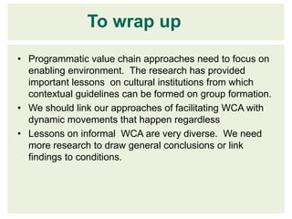 To wrap up
• Programmatic value chain approaches need to focus on
  enabling environment. The research has provided
  important lessons on cultural institutions from which
  contextual guidelines can be formed on group formation.
• We should link our approaches of facilitating WCA with
  dynamic movements that happen regardless
• Lessons on informal WCA are very diverse. We need
  more research to draw general conclusions or link
  findings to conditions.
 