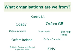What organisations are we from?

                            Care USA

         Coady                            Oxfam GB
  Oxfam America                    Oxfam Novib         Self-help
                                                       Africa

    Oxfam Ireland                       Oxfam Canada


  Solidarity Eastern and Central
        Expertise Centre                    SNV
 