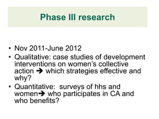 Phase III research


• Nov 2011-June 2012
• Qualitative: case studies of development
  interventions on women’s collective
  action  which strategies effective and
  why?
• Quantitative: surveys of hhs and
  women who participates in CA and
  who benefits?
 