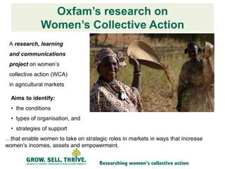 Oxfam’s research on
              Women’s Collective Action
 A research, learning
 and communications
 project on women’s
 collective action (WCA)
 in agricultural markets

  Aims to identify:
  • the conditions
  • types of organisation, and
  • strategies of support
…that enable women to take on strategic roles in markets in ways that increase
women’s incomes, assets and empowerment.
 