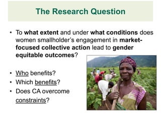 The Research Question

• To what extent and under what conditions does
  women smallholder’s engagement in market-
  focused collective action lead to gender
  equitable outcomes?

• Who benefits?
• Which benefits?
• Does CA overcome
  constraints?
 