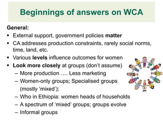 Beginnings of answers on WCA
                Design Finding
General:
 External support, government policies matter
 CA addresses production constraints, rarely social norms,
  time, land, etc.
 Various levels influence outcomes for women
 Look more closely at groups (don’t assume)
   – More production …. Less marketing
   – Women-only groups; Specialised groups
     (mostly ‘mixed’);
   – Who in Ethiopia: women heads of households
   – A spectrum of ‘mixed’ groups; groups evolve
   – Informal groups
 