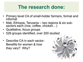 The research done:
• Primary level CA of small-holder farmers, formal and
  informal
• Mali, Ethiopia, Tanzania – two regions & six sub-
  sectors each (rice, coffee, chicken…)
• Qualitative, focus groups
• 529 groups identified, over 200 studied

• Describe CA in each sector:
  Benefits for women & how
  they vary? Why?
 