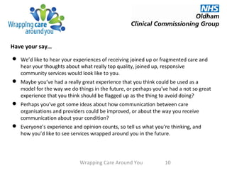 Have your say…
Wrapping Care Around You 10
 We’d like to hear your experiences of receiving joined up or fragmented care and
hear your thoughts about what really top quality, joined up, responsive
community services would look like to you.
 Maybe you’ve had a really great experience that you think could be used as a
model for the way we do things in the future, or perhaps you’ve had a not so great
experience that you think should be flagged up as the thing to avoid doing?
 Perhaps you’ve got some ideas about how communication between care
organisations and providers could be improved, or about the way you receive
communication about your condition?
 Everyone’s experience and opinion counts, so tell us what you’re thinking, and
how you’d like to see services wrapped around you in the future.
 