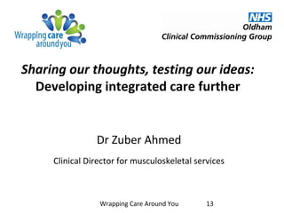 Sharing our thoughts, testing our ideas:
Developing integrated care further
Dr Zuber Ahmed
Clinical Director for musculoskeletal services
Wrapping Care Around You 13
 