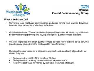 What is Oldham CCG?
• We’re your local healthcare commissioner, and we’re here to work towards delivering
healthier lives for everyone who lives in Oldham.
• Our vision is simple. We want to deliver improved healthcare for everybody in Oldham
by commissioning (planning and buying) the highest quality services available.
• We want to provide these high quality services as close to our patients as we can, in a
joined up way, giving them the best possible value for money.
• Our objectives are based on a ‘triple aim’ approach, and are closely aligned with our
vision. They are…
• To improve the health of the people of Oldham
• To improve the care they receive and their experience of it
• To deliver best value for money by using our resources effectively
 