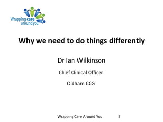 Why we need to do things differently
Dr Ian Wilkinson
Chief Clinical Officer
Oldham CCG
Wrapping Care Around You 5
 