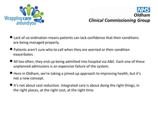 Lack of co-ordination means patients can lack confidence that their conditions
are being managed properly.
Patients aren't sure who to call when they are worried or their condition
exacerbates.
All too often, they end up being admitted into hospital via A&E. Each one of these
unplanned admissions is an expensive failure of the system.
Here in Oldham, we’re taking a joined up approach to improving health, but it’s
not a new concept.
It’s not about cost reduction. Integrated care is about doing the right things, in
the right places, at the right cost, at the right time.
 