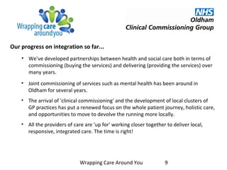 • We’ve developed partnerships between health and social care both in terms of
commissioning (buying the services) and delivering (providing the services) over
many years.
• Joint commissioning of services such as mental health has been around in
Oldham for several years.
• The arrival of 'clinical commissioning' and the development of local clusters of
GP practices has put a renewed focus on the whole patient journey, holistic care,
and opportunities to move to devolve the running more locally.
• All the providers of care are 'up for' working closer together to deliver local,
responsive, integrated care. The time is right!
Wrapping Care Around You 9
Our progress on integration so far...
 
