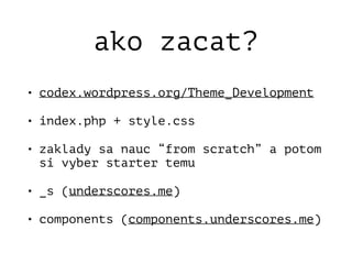 ako zacat?
• codex.wordpress.org/Theme_Development
• index.php + style.css
• zaklady sa nauc “from scratch” a potom
si vyber starter temu
• _s (underscores.me)
• components (components.underscores.me)
 