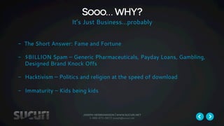 Sooo… WHY? 
It’s Just Business…probably 
- The Short Answer: Fame and Fortune 
- $BILLION Spam – Generic Pharmaceuticals, Payday Loans, Gambling, 
Designed Brand Knock Offs 
- Hacktivism – Politics and religion at the speed of download 
- Immaturity – Kids being kids 
joseph herbrandson | www.sucuri.net 
1-888-873-0817| joseph@sucuri.net 
 