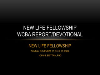 NEW LIFE FELLOWSHIP
SUNDAY, NOVEMBER 13, 2016, 10:30AM
JOHN B. BRITTAIN, PHD
NEW LIFE FELLOWSHIP
WCBA REPORT/DEVOTIONAL
 