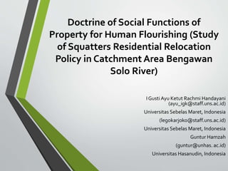 Doctrine of Social Functions of
Property for Human Flourishing (Study
of Squatters Residential Relocation
Policy in Catchment Area Bengawan
Solo River)
I GustiAyu Ketut Rachmi Handayani
(ayu_igk@staff.uns.ac.id)
Universitas Sebelas Maret, Indonesia
(legokarjoko@staff.uns.ac.id)
Universitas Sebelas Maret, Indonesia
Guntur Hamzah
(guntur@unhas. ac.id)
Universitas Hasanudin, Indonesia
 