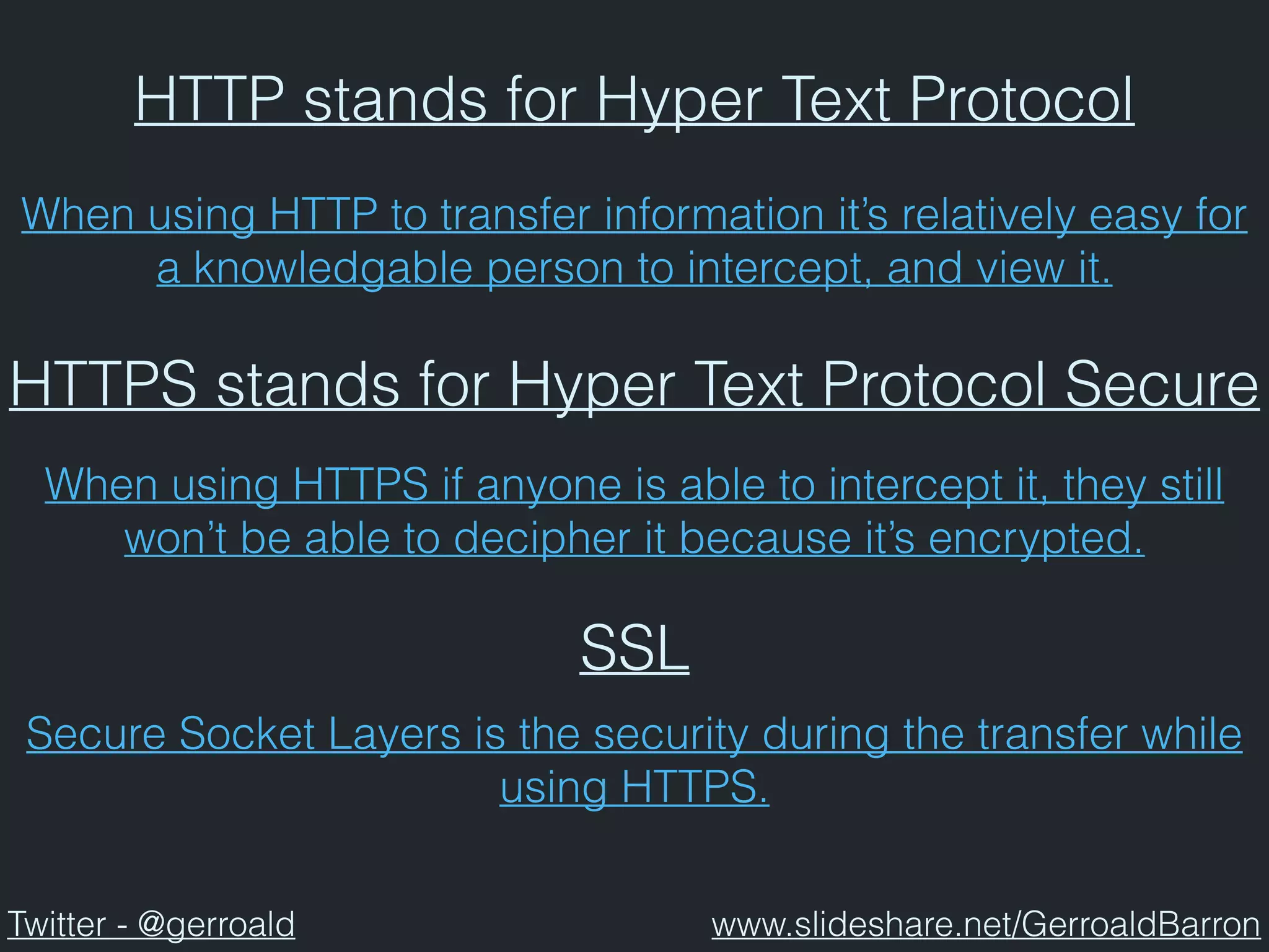 HTTP stands for Hyper Text Protocol
HTTPS stands for Hyper Text Protocol Secure
When using HTTP to transfer information it’s relatively easy for
a knowledgable person to intercept, and view it.
When using HTTPS if anyone is able to intercept it, they still
won’t be able to decipher it because it’s encrypted.
SSL
Secure Socket Layers is the security during the transfer while
using HTTPS.
Twitter - @gerroald www.slideshare.net/GerroaldBarron
 