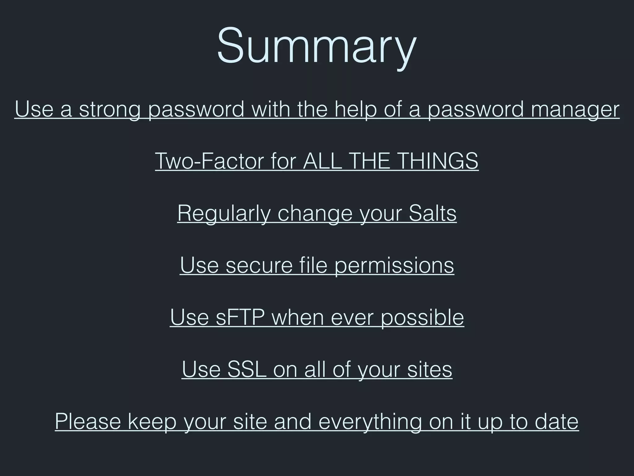 Summary
Use a strong password with the help of a password manager
Two-Factor for ALL THE THINGS
Regularly change your Salts
Use secure ﬁle permissions
Use sFTP when ever possible
Use SSL on all of your sites
Please keep your site and everything on it up to date
 