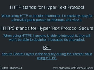 HTTP stands for Hyper Text Protocol
HTTPS stands for Hyper Text Protocol Secure
When using HTTP to transfer information it’s relatively easy for
a knowledgable person to intercept, and view it.
When using HTTPS if anyone is able to intercept it, they still
won’t be able to decipher it because it’s encrypted.
SSL
Secure Socket Layers is the security during the transfer while
using HTTPS.
Twitter - @gerroald www.slideshare.net/GerroaldBarron
 