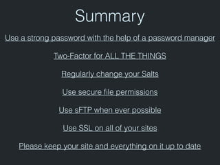 Summary
Use a strong password with the help of a password manager
Two-Factor for ALL THE THINGS
Regularly change your Salts
Use secure ﬁle permissions
Use sFTP when ever possible
Use SSL on all of your sites
Please keep your site and everything on it up to date
 