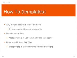 How To (templates)
•

Any template file with the same name

‣ Overrides parent theme‟s template file

•

New template files

‣ Made available to website when using child theme

•

More specific template files

‣ category.php in place of more generic archives.php

 