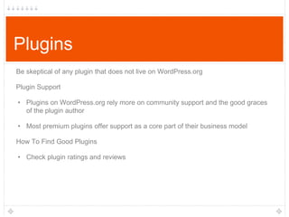 Plugins
Be skeptical of any plugin that does not live on WordPress.org
Plugin Support
• Plugins on WordPress.org rely more on community support and the good graces
of the plugin author
• Most premium plugins offer support as a core part of their business model
How To Find Good Plugins
• Check plugin ratings and reviews

 