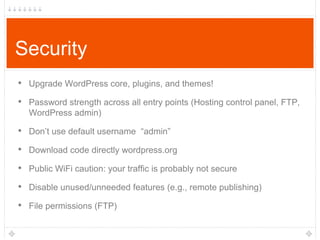 Security
• Upgrade WordPress core, plugins, and themes!
• Password strength across all entry points (Hosting control panel, FTP,
WordPress admin)

• Don‟t use default username “admin”
• Download code directly wordpress.org

• Public WiFi caution: your traffic is probably not secure
• Disable unused/unneeded features (e.g., remote publishing)
• File permissions (FTP)

 