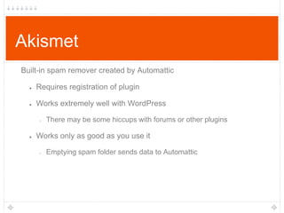 Akismet
Built-in spam remover created by Automattic
●

Requires registration of plugin

●

Works extremely well with WordPress
○

●

There may be some hiccups with forums or other plugins

Works only as good as you use it
○

Emptying spam folder sends data to Automattic

 
