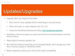 Updates/Upgrades
• Upgrade often, but maybe not too often
• Don‟t wait for minor updates that fix critical bugs or security issues
• Wait a bit longer on major releases (3.0, 3.2, 3.3)
• Follow the WordPress Development Blog: http://wordpress.org/news
• WordPress, themes & plugins are open-source & community developed: embrace
but be cautious

• Keep plugins & themes updated, too
• Be careful & mindful of what files you‟ve changed (ideally, don‟t change any “core”
files in themes, plugins or WordPress itself)

• Before upgrading, backup your site & check plugin compatibility

 