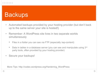 Backups
• Automated backups provided by your hosting provider (but don‟t back
up to the same server your site is hosted!)
• Remember: A WordPress site lives in two separate worlds
simultaneously

• Files in a folder you can see via FTP (especially /wp-content)
• Data in tables in a database server (you can see and manipulate using 3rd
party tools, often provided by your hosting provider)

• Secure your backups!

More Tips: http://codex.wordpress.org/Hardening_WordPress

 