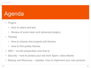 Agenda
• Plugins
• How to select and test
• Review of some basic and advanced plugins
• Themes
• How to choose and properly edit themes

• How to find quality themes
• SEO – on-site preparation and how to
• Security – how to protect your site from Spam, robot attacks

• Backup and Recovery – updates, how to implement your own process

 