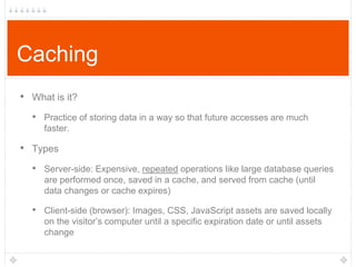 Caching
• What is it?
• Practice of storing data in a way so that future accesses are much
faster.

• Types
• Server-side: Expensive, repeated operations like large database queries
are performed once, saved in a cache, and served from cache (until
data changes or cache expires)

• Client-side (browser): Images, CSS, JavaScript assets are saved locally
on the visitor‟s computer until a specific expiration date or until assets
change

 
