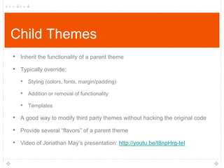 Child Themes
• Inherit the functionality of a parent theme
• Typically override:
• Styling (colors, fonts, margin/padding)
• Addition or removal of functionality
• Templates

• A good way to modify third party themes without hacking the original code
• Provide several “flavors” of a parent theme
• Video of Jonathan May‟s presentation: http://youtu.be/t8npHrg-teI

 