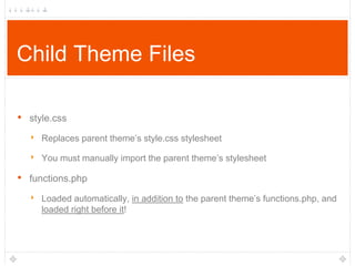 Child Theme Files
•

style.css

‣ Replaces parent theme‟s style.css stylesheet
‣ You must manually import the parent theme‟s stylesheet

•

functions.php

‣ Loaded automatically, in addition to the parent theme‟s functions.php, and
loaded right before it!

 