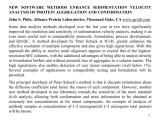 1
NEW SOFTWARE METHODS ENHANCE SEDIMENTATION VELOCITY
ANALYSIS OF PROTEIN AGGREGATION AND CONFORMATION
John S. Philo, Alliance Protein Laboratories, Thousand Oaks, CA www.ap-lab.com
Some data analysis methods developed over the last year or two have significantly
improved the resolution and sensitivity of sedimentation velocity analysis, making it an
even more useful tool in comparability protocols, formulation, process development,
and QA/QC. A method developed by Peter Schuck at N.I.H. greatly enhances the
effective resolution of multiple components and also gives high signal/noise. With this
approach the ability to resolve small oligomers appears to exceed that of the highest-
resolution SEC columns, with the additional advantages of being able to analyze directly
in formulation buffers and without potential loss of aggregates to a column matrix. The
high signal/noise also enables detection of very minor components (well below 1%).
Several examples of applications to comparability testing and formulation will be
presented.
The principal drawback of Peter Schuck’s method is that it discards information about
the diffusion coefficient (and hence the mass) of each component. However, another
new method developed in our laboratory extends the sensitivity of the more standard
dc/dt analysis, allowing both conformation and mass information to be obtained at
extremely low concentrations or for minor components. An example of analysis of
antibody samples at concentrations of 1-2 microgram/ml (<1 microgram total protein)
will be shown.
 
