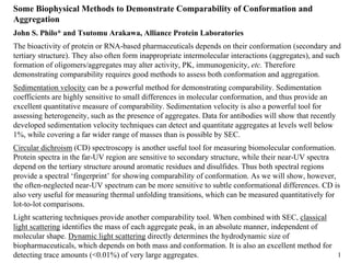 1
Some Biophysical Methods to Demonstrate Comparability of Conformation and
Aggregation
John S. Philo* and Tsutomu Arakawa, Alliance Protein Laboratories
The bioactivity of protein or RNA-based pharmaceuticals depends on their conformation (secondary and
tertiary structure). They also often form inappropriate intermolecular interactions (aggregates), and such
formation of oligomers/aggregates may alter activity, PK, immunogenicity, etc. Therefore
demonstrating comparability requires good methods to assess both conformation and aggregation.
Sedimentation velocity can be a powerful method for demonstrating comparability. Sedimentation
coefficients are highly sensitive to small differences in molecular conformation, and thus provide an
excellent quantitative measure of comparability. Sedimentation velocity is also a powerful tool for
assessing heterogeneity, such as the presence of aggregates. Data for antibodies will show that recently
developed sedimentation velocity techniques can detect and quantitate aggregates at levels well below
1%, while covering a far wider range of masses than is possible by SEC.
Circular dichroism (CD) spectroscopy is another useful tool for measuring biomolecular conformation.
Protein spectra in the far-UV region are sensitive to secondary structure, while their near-UV spectra
depend on the tertiary structure around aromatic residues and disulfides. Thus both spectral regions
provide a spectral ‘fingerprint’ for showing comparability of conformation. As we will show, however,
the often-neglected near-UV spectrum can be more sensitive to subtle conformational differences. CD is
also very useful for measuring thermal unfolding transitions, which can be measured quantitatively for
lot-to-lot comparisons.
Light scattering techniques provide another comparability tool. When combined with SEC, classical
light scattering identifies the mass of each aggregate peak, in an absolute manner, independent of
molecular shape. Dynamic light scattering directly determines the hydrodynamic size of
biopharmaceuticals, which depends on both mass and conformation. It is also an excellent method for
detecting trace amounts (<0.01%) of very large aggregates.
 
