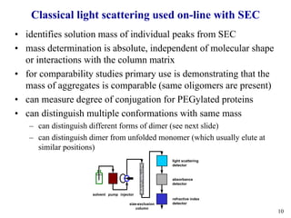 10
Classical light scattering used on-line with SEC
• identifies solution mass of individual peaks from SEC
• mass determination is absolute, independent of molecular shape
or interactions with the column matrix
• for comparability studies primary use is demonstrating that the
mass of aggregates is comparable (same oligomers are present)
• can measure degree of conjugation for PEGylated proteins
• can distinguish multiple conformations with same mass
– can distinguish different forms of dimer (see next slide)
– can distinguish dimer from unfolded monomer (which usually elute at
similar positions)
light scattering
detector
absorbance
detector
refractive index
detectorsize-exclusion
column
injectorpumpsolvent
 
