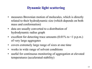 13
Dynamic light scattering
• measures Brownian motion of molecules, which is directly
related to their hydrodynamic size (which depends on both
mass and conformation)
• data are usually converted to a distribution of
hydrodynamic radius graph
• excellent for detecting trace amounts (0.01% to <1 p.p.m.)
of very large aggregates
• covers extremely large range of sizes at one time
• works in wide range of solvent conditions
• useful for continuous monitoring of aggregation at elevated
temperatures (accelerated stability)
 