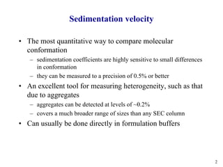 2
Sedimentation velocity
• The most quantitative way to compare molecular
conformation
– sedimentation coefficients are highly sensitive to small differences
in conformation
– they can be measured to a precision of 0.5% or better
• An excellent tool for measuring heterogeneity, such as that
due to aggregates
– aggregates can be detected at levels of ~0.2%
– covers a much broader range of sizes than any SEC column
• Can usually be done directly in formulation buffers
 