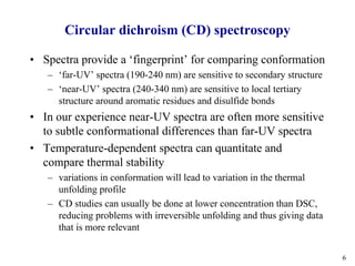 6
Circular dichroism (CD) spectroscopy
• Spectra provide a ‘fingerprint’ for comparing conformation
– ‘far-UV’ spectra (190-240 nm) are sensitive to secondary structure
– ‘near-UV’ spectra (240-340 nm) are sensitive to local tertiary
structure around aromatic residues and disulfide bonds
• In our experience near-UV spectra are often more sensitive
to subtle conformational differences than far-UV spectra
• Temperature-dependent spectra can quantitate and
compare thermal stability
– variations in conformation will lead to variation in the thermal
unfolding profile
– CD studies can usually be done at lower concentration than DSC,
reducing problems with irreversible unfolding and thus giving data
that is more relevant
 