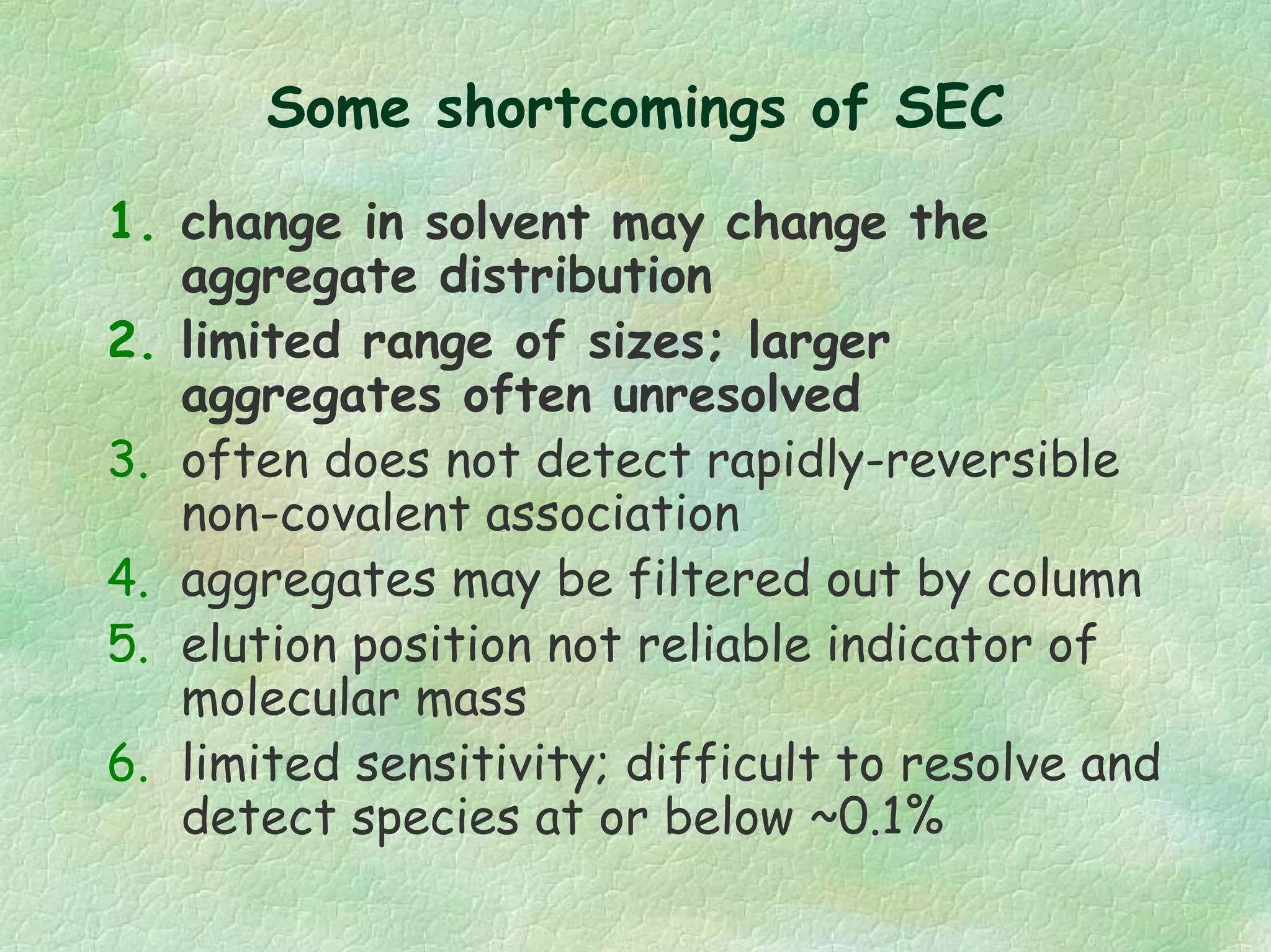 Some shortcomings of SEC
1. change in solvent may change the
aggregate distribution
2. limited range of sizes; larger
aggregates often unresolved
3. often does not detect rapidly-reversible
non-covalent association
4. aggregates may be filtered out by column
5. elution position not reliable indicator of
molecular mass
6. limited sensitivity; difficult to resolve and
detect species at or below ~0.1%
 