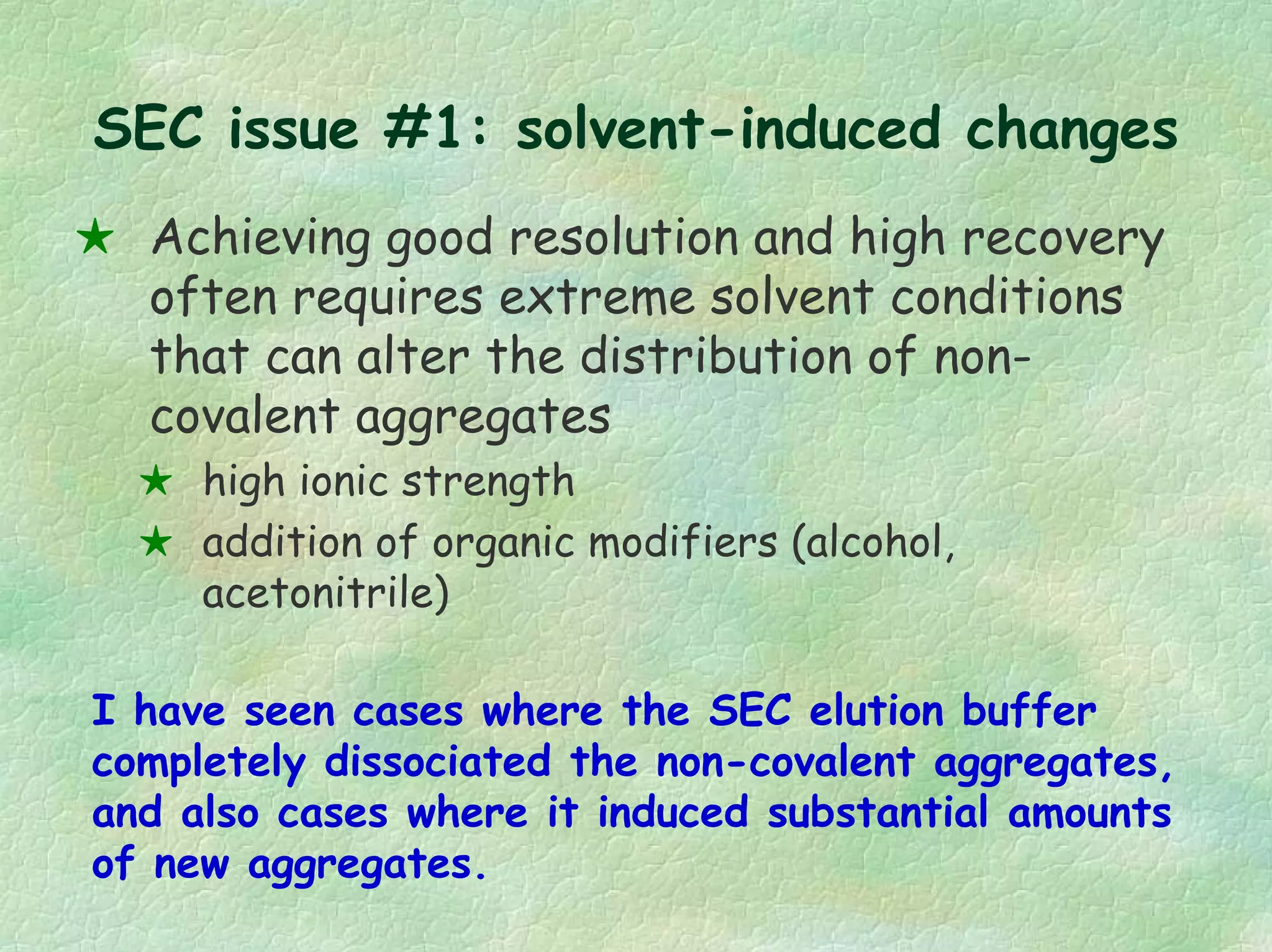 SEC issue #1: solvent-induced changes
Achieving good resolution and high recovery
often requires extreme solvent conditions
that can alter the distribution of non-
covalent aggregates
high ionic strength
addition of organic modifiers (alcohol,
acetonitrile)
I have seen cases where the SEC elution buffer
completely dissociated the non-covalent aggregates,
and also cases where it induced substantial amounts
of new aggregates.
 
