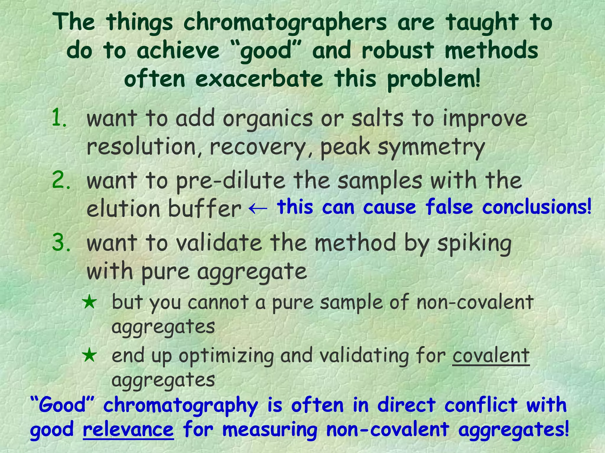1. want to add organics or salts to improve
resolution, recovery, peak symmetry
2. want to pre-dilute the samples with the
elution buffer
3. want to validate the method by spiking
with pure aggregate
but you cannot a pure sample of non-covalent
aggregates
end up optimizing and validating for covalent
aggregates
“Good” chromatography is often in direct conflict with
good relevance for measuring non-covalent aggregates!
← this can cause false conclusions!
The things chromatographers are taught to
do to achieve “good” and robust methods
often exacerbate this problem!
 