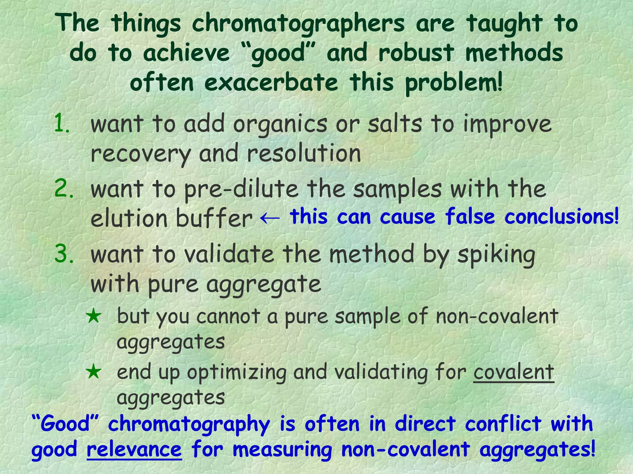 1. want to add organics or salts to improve
recovery and resolution
2. want to pre-dilute the samples with the
elution buffer
3. want to validate the method by spiking
with pure aggregate
but you cannot a pure sample of non-covalent
aggregates
end up optimizing and validating for covalent
aggregates
“Good” chromatography is often in direct conflict with
good relevance for measuring non-covalent aggregates!
← this can cause false conclusions!
The things chromatographers are taught to
do to achieve “good” and robust methods
often exacerbate this problem!
 