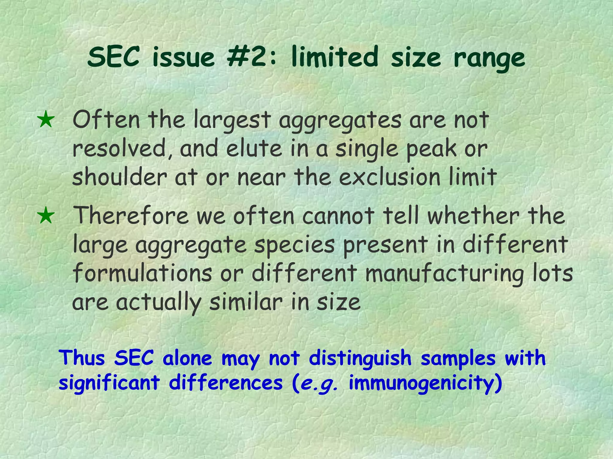 SEC issue #2: limited size range
Often the largest aggregates are not
resolved, and elute in a single peak or
shoulder at or near the exclusion limit
Therefore we often cannot tell whether the
large aggregate species present in different
formulations or different manufacturing lots
are actually similar in size
Thus SEC alone may not distinguish samples with
significant differences (e.g. immunogenicity)
 