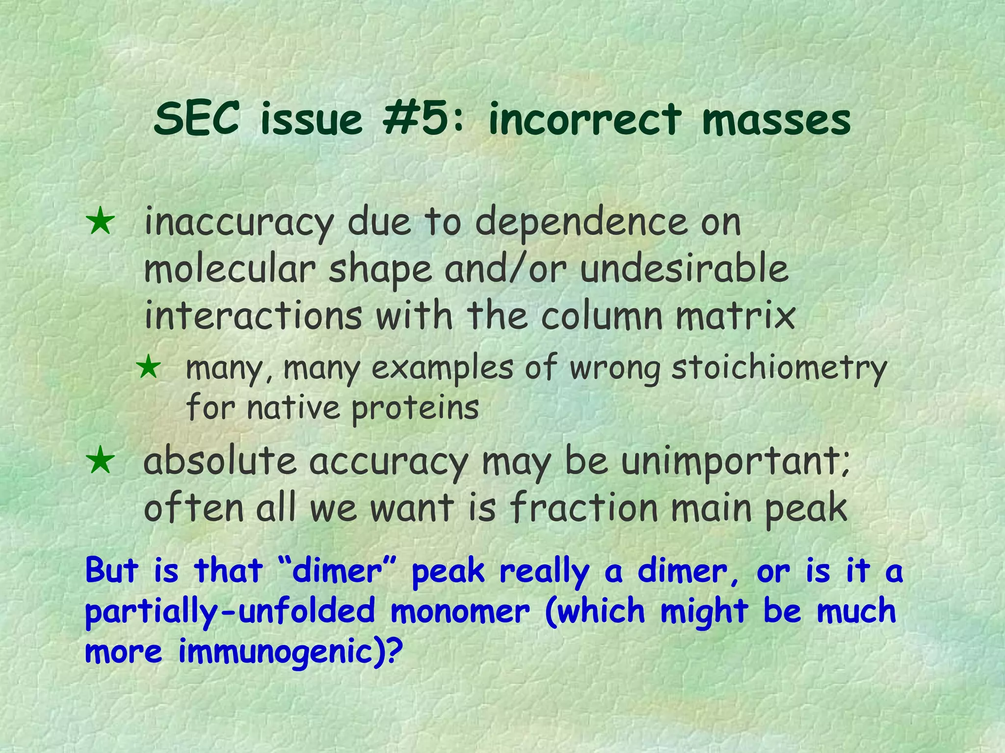 SEC issue #5: incorrect masses
inaccuracy due to dependence on
molecular shape and/or undesirable
interactions with the column matrix
many, many examples of wrong stoichiometry
for native proteins
absolute accuracy may be unimportant;
often all we want is fraction main peak
But is that “dimer” peak really a dimer, or is it a
partially-unfolded monomer (which might be much
more immunogenic)?
 