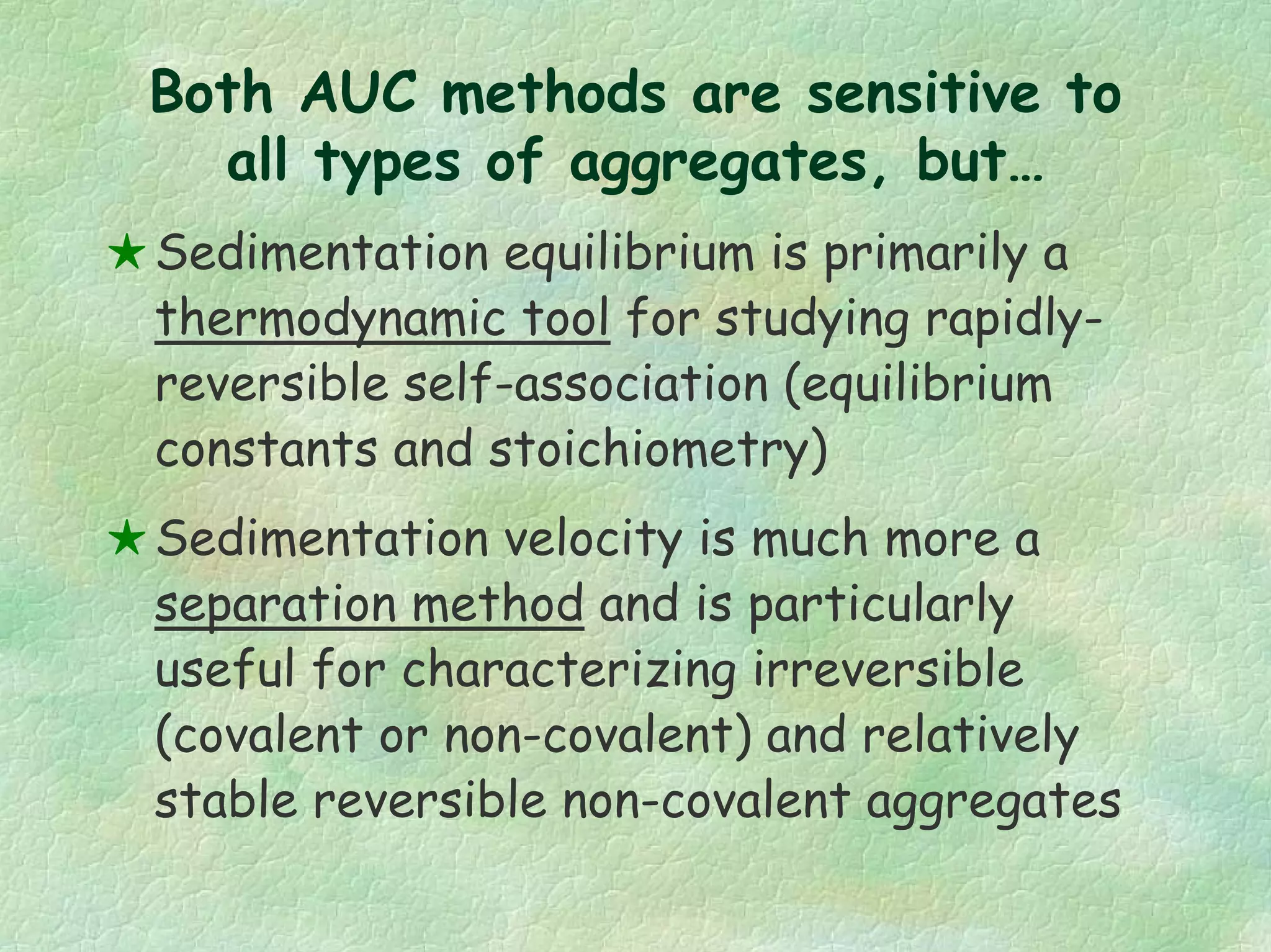 Both AUC methods are sensitive to
all types of aggregates, but…
Sedimentation equilibrium is primarily a
thermodynamic tool for studying rapidly-
reversible self-association (equilibrium
constants and stoichiometry)
Sedimentation velocity is much more a
separation method and is particularly
useful for characterizing irreversible
(covalent or non-covalent) and relatively
stable reversible non-covalent aggregates
 